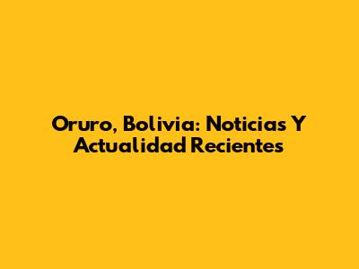 Oruro, Bolivia: Noticias Y Actualidad Recientes